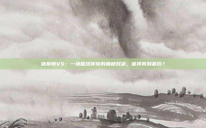 休斯顿VS：一场篮球传奇的巅峰对决，谁将笑到最后？
