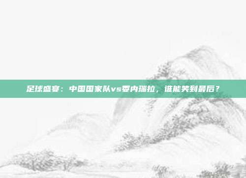 足球盛宴：中国国家队vs委内瑞拉，谁能笑到最后？