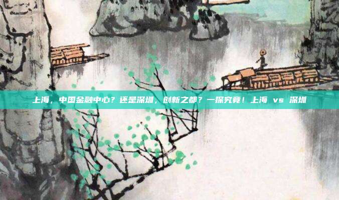 上海，中国金融中心？还是深圳，创新之都？一探究竟！上海 vs 深圳