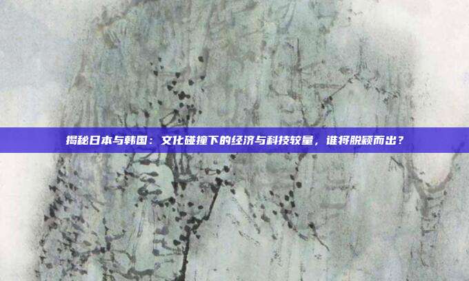 揭秘日本与韩国:文化碰撞下的经济与科技较量,谁将脱颖而出?