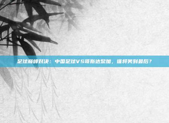 足球巅峰对决:中国足球VS哥斯达黎加,谁将笑到最后?