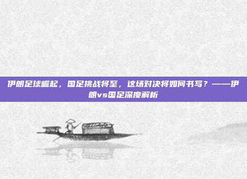 伊朗足球崛起,国足挑战将至,这场对决将如何书写?——伊朗vs国足深度解析