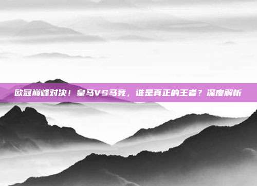 欧冠巅峰对决！皇马VS马竞，谁是真正的王者？深度解析
