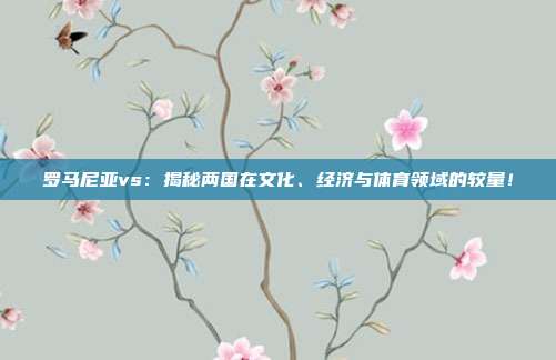 罗马尼亚vs:揭秘两国在文化、经济与体育领域的较量!