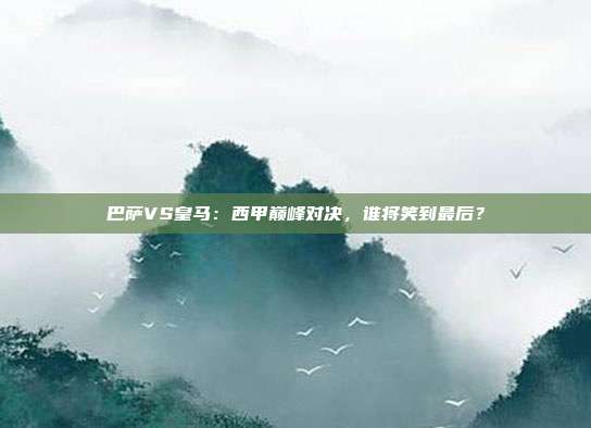 巴萨VS皇马：西甲巅峰对决，谁将笑到最后？