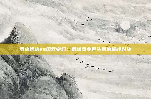 罗森博格vs风云变幻：揭秘商业巨头间的巅峰对决