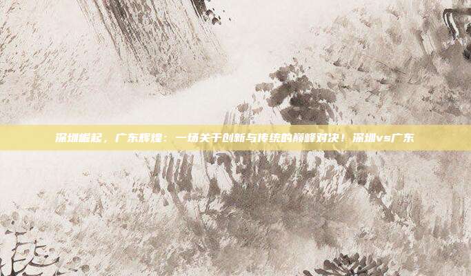 深圳崛起,广东辉煌:一场关于创新与传统的巅峰对决!深圳vs广东
