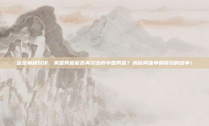 篮球巅峰对决：美国男篮能否再次击败中国男篮？揭秘两强争霸背后的故事！
