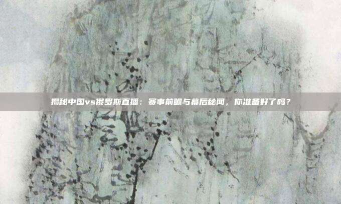 揭秘中国vs俄罗斯直播：赛事前瞻与幕后秘闻，你准备好了吗？