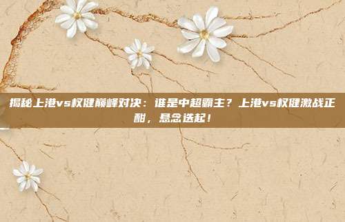 揭秘上港vs权健巅峰对决：谁是中超霸主？上港vs权健激战正酣，悬念迭起！