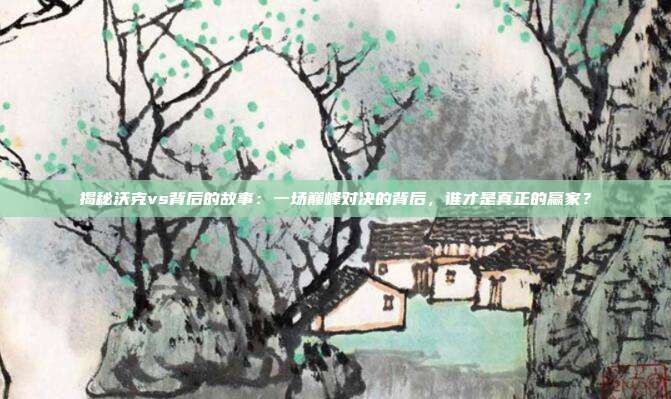 揭秘沃克vs背后的故事：一场巅峰对决的背后，谁才是真正的赢家？