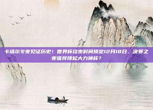 卡塔尔冬夜见证历史！世界杯结束时间锁定12月18日，决赛之夜谁将捧起大力神杯？