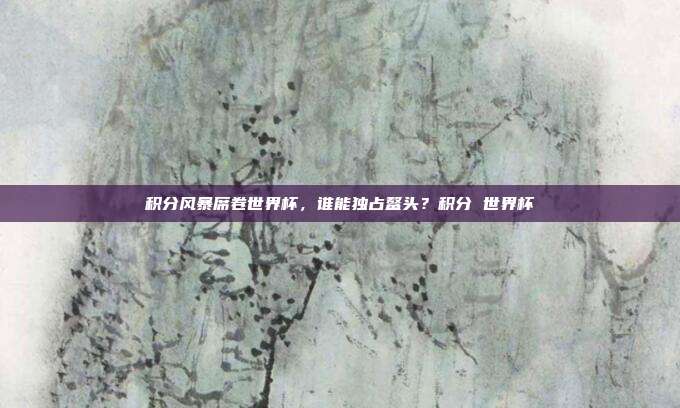 积分风暴席卷世界杯，谁能独占鳌头？积分 世界杯