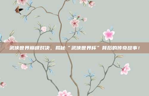 武侠世界巅峰对决，揭秘“武侠世界杯”背后的传奇故事！