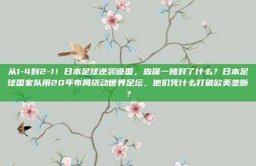 从1-4到2-1！日本足球逆袭德国，森保一赌对了什么？日本足球国家队用20年布局撬动世界足坛，他们凭什么打破欧美垄断？