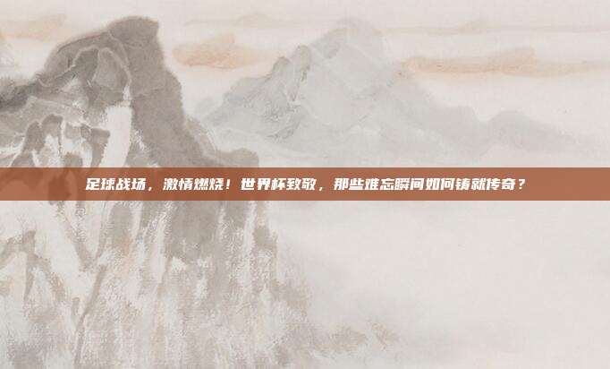 足球战场，激情燃烧！世界杯致敬，那些难忘瞬间如何铸就传奇？