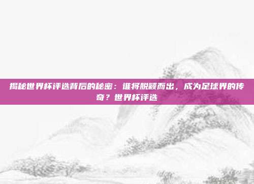 揭秘世界杯评选背后的秘密：谁将脱颖而出，成为足球界的传奇？世界杯评选