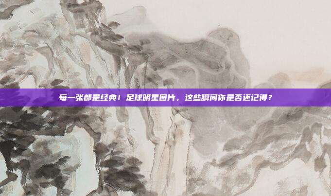 每一张都是经典！足球明星图片，这些瞬间你是否还记得？