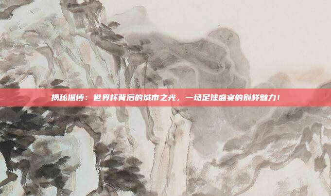 揭秘淄博：世界杯背后的城市之光，一场足球盛宴的别样魅力！