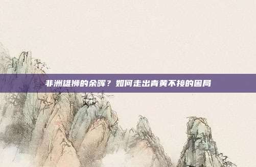 非洲雄狮的余晖？如何走出青黄不接的困局