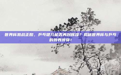 世界杯激战正酣，乒乓健儿能否再创辉煌？揭秘世界杯与乒乓的跨界传奇！