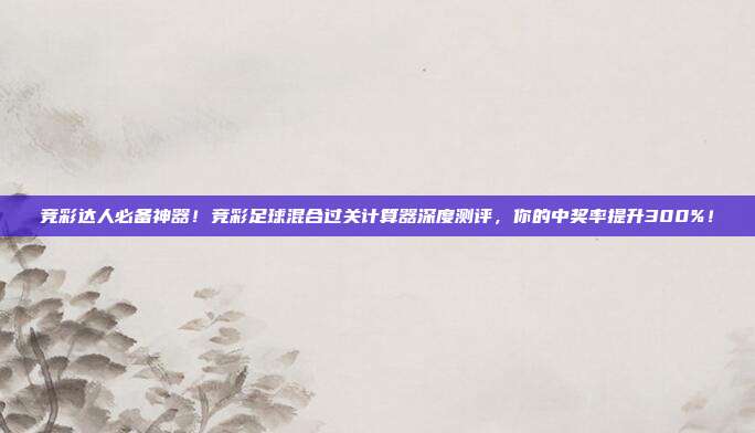 竞彩达人必备神器！竞彩足球混合过关计算器深度测评，你的中奖率提升300%！