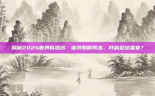 揭秘2024世界杯提名：谁将脱颖而出，开启足球盛宴？