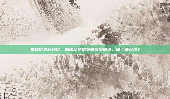 揭秘世界杯轮次：揭秘足球盛宴的层层递进，你了解多少？