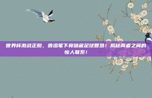 世界杯激战正酣,鲁迅笔下竟暗藏足球智慧!揭秘两者之间的惊人联系!