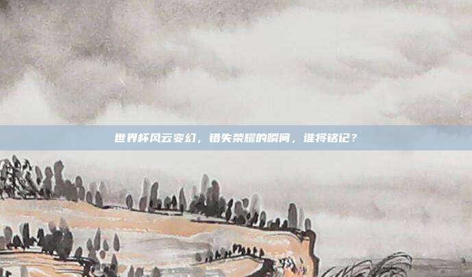 世界杯风云变幻，错失荣耀的瞬间，谁将铭记？
