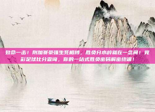 致命一击！附加赛豪强生死相搏，胜负分水岭就在一念间！竞彩足球比分查询，你的一站式胜负密码解密终端！