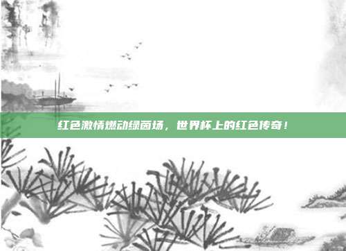 红色激情燃动绿茵场，世界杯上的红色传奇！