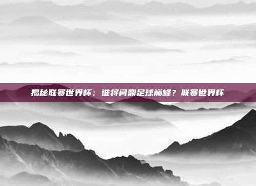 揭秘联赛世界杯：谁将问鼎足球巅峰？联赛世界杯
