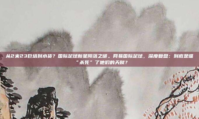 从2米23巨塔到水货？国际足球新星陨落之谜。网易国际足球，深度复盘：到底是谁“杀死”了他们的天赋？