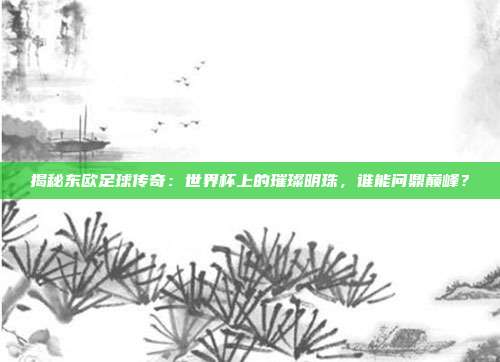 揭秘东欧足球传奇：世界杯上的璀璨明珠，谁能问鼎巅峰？