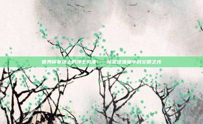 世界杯赛场上的绅士风度：一场足球盛宴中的文明之光