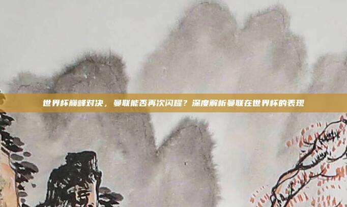 世界杯巅峰对决,曼联能否再次闪耀?深度解析曼联在世界杯的表现