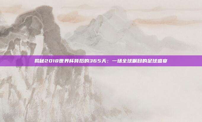 揭秘2018世界杯背后的365天：一场全球瞩目的足球盛宴