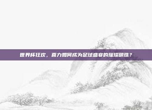 世界杯狂欢，喜力如何成为足球盛宴的璀璨明珠？