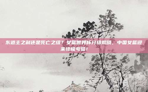 东道主之利还是死亡之组？女篮世界杯分组揭晓，中国女篮迎来终极考验！