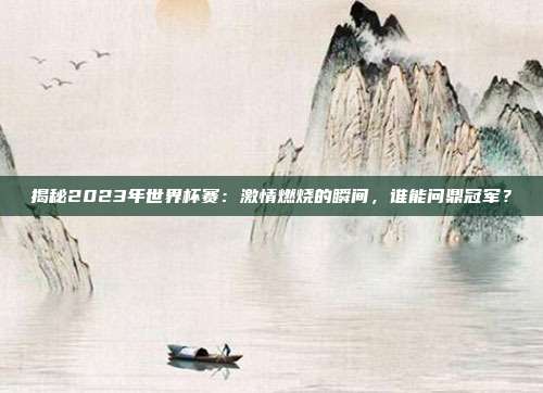 揭秘2023年世界杯赛：激情燃烧的瞬间，谁能问鼎冠军？