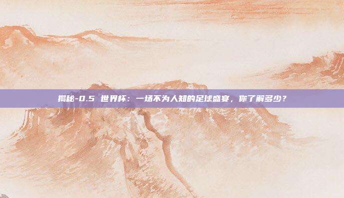 揭秘-0.5 世界杯:一场不为人知的足球盛宴,你了解多少?