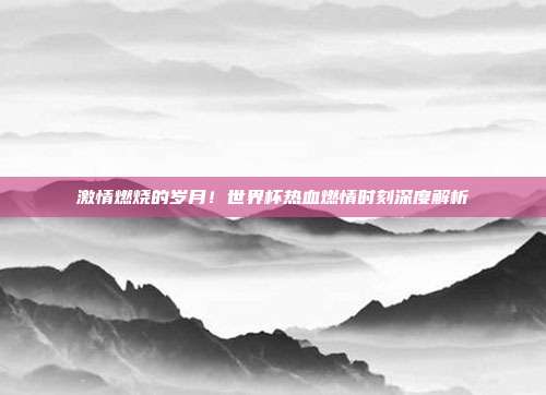 激情燃烧的岁月！世界杯热血燃情时刻深度解析