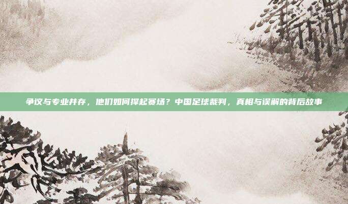 争议与专业并存，他们如何撑起赛场？中国足球裁判，真相与误解的背后故事