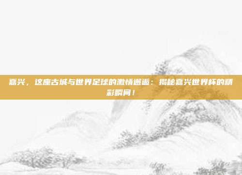 嘉兴，这座古城与世界足球的激情邂逅：揭秘嘉兴世界杯的精彩瞬间！