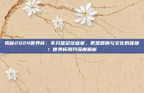 揭秘2024世界杯：不只是足球盛宴，更是营销与文化的碰撞！世界杯周刊深度解析