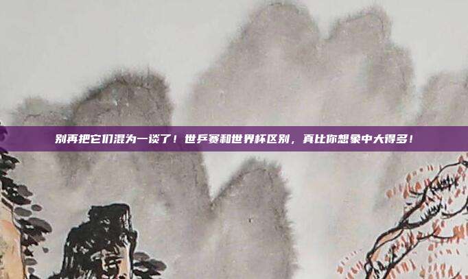 别再把它们混为一谈了！世乒赛和世界杯区别，真比你想象中大得多！