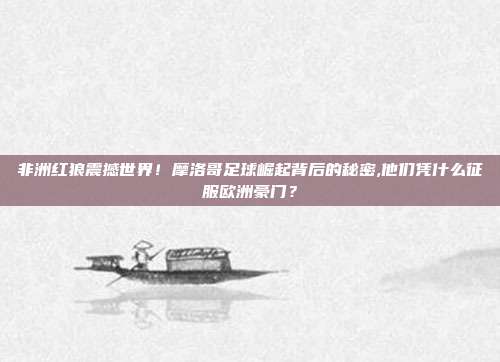 非洲红狼震撼世界！摩洛哥足球崛起背后的秘密,他们凭什么征服欧洲豪门？