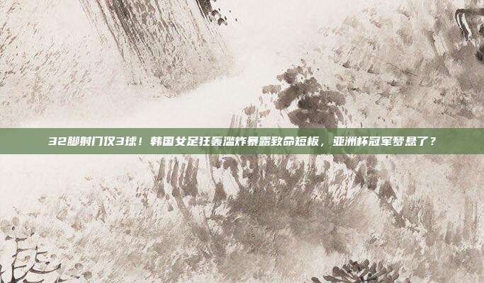 32脚射门仅3球！韩国女足狂轰滥炸暴露致命短板，亚洲杯冠军梦悬了？