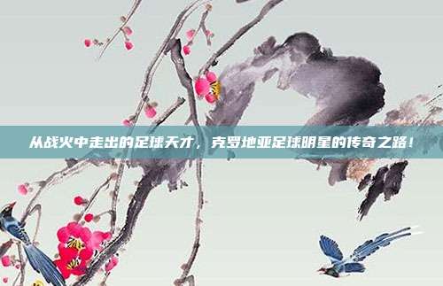从战火中走出的足球天才，克罗地亚足球明星的传奇之路！